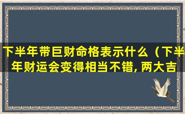 下半年带巨财命格表示什么（下半年财运会变得相当不错, 两大吉星入命的生肖）